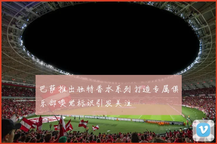 巴萨推出独特香水系列打造专属俱乐部嗅觉标识引发关注