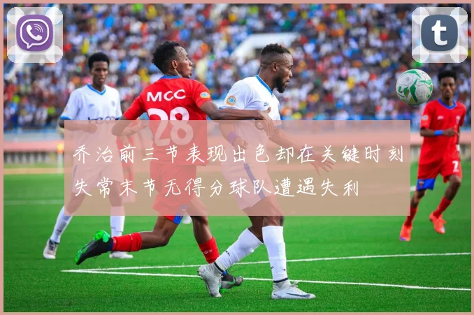 乔治前三节表现出色却在关键时刻失常末节无得分球队遭遇失利