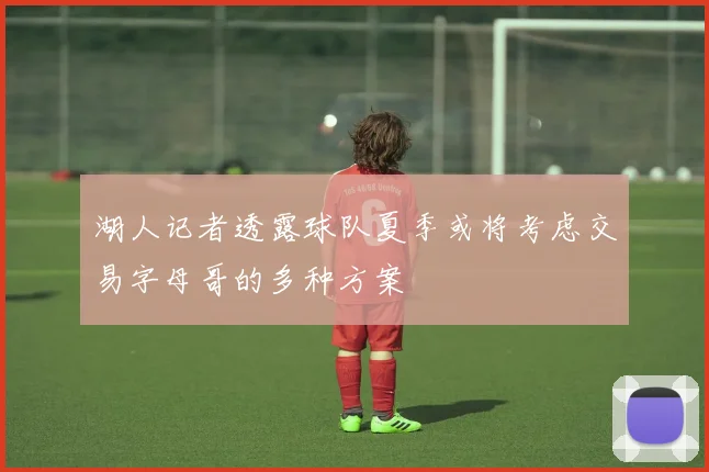 湖人记者透露球队夏季或将考虑交易字母哥的多种方案
