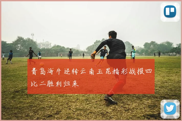 青岛海牛逆转云南玉昆精彩战报四比二胜利归来