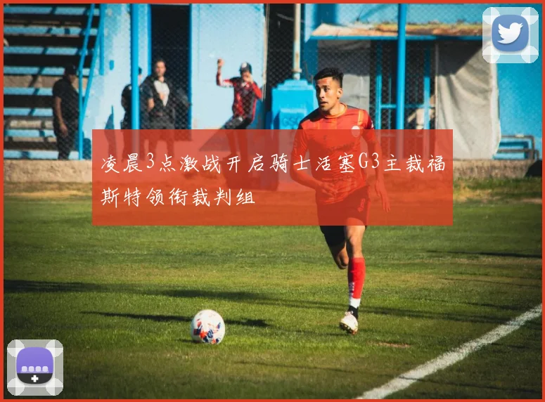 凌晨3点激战开启骑士活塞G3主裁福斯特领衔裁判组