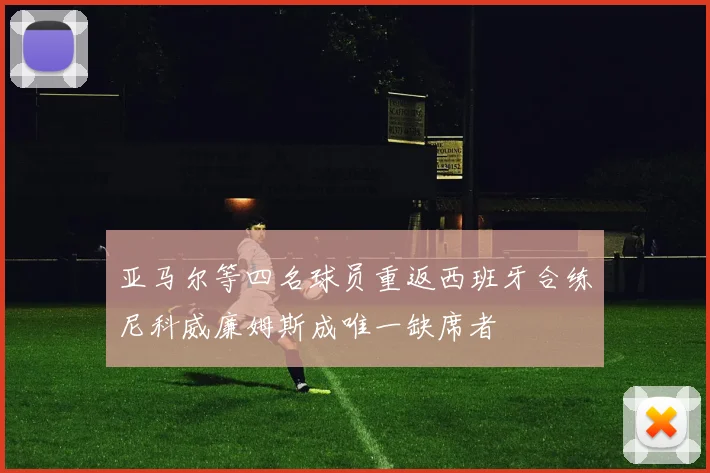 亚马尔等四名球员重返西班牙合练尼科威廉姆斯成唯一缺席者