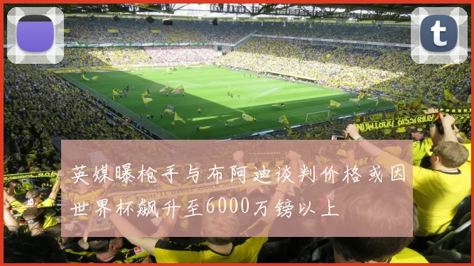 英媒曝枪手与布阿迪谈判价格或因世界杯飙升至6000万镑以上