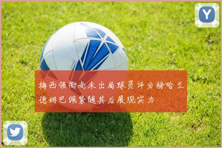 梅西领衔尚未出局球员评分榜哈兰德姆巴佩紧随其后展现实力
