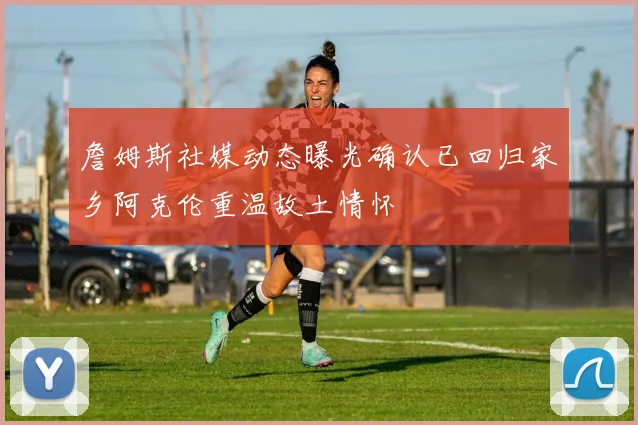 詹姆斯社媒动态曝光确认已回归家乡阿克伦重温故土情怀