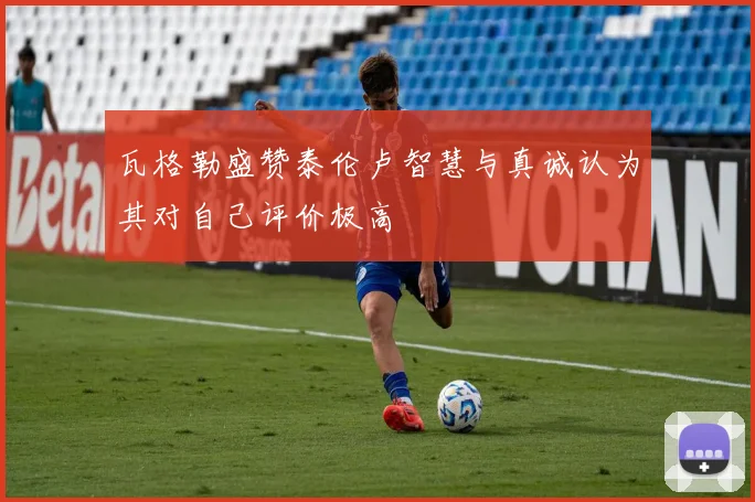 瓦格勒盛赞泰伦卢智慧与真诚认为其对自己评价极高
