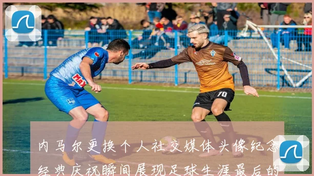 内马尔更换个人社交媒体头像纪念经典庆祝瞬间展现足球生涯最后的辉煌时刻
