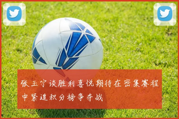 张玉宁谈胜利喜悦期待在密集赛程中紧追积分榜争夺战