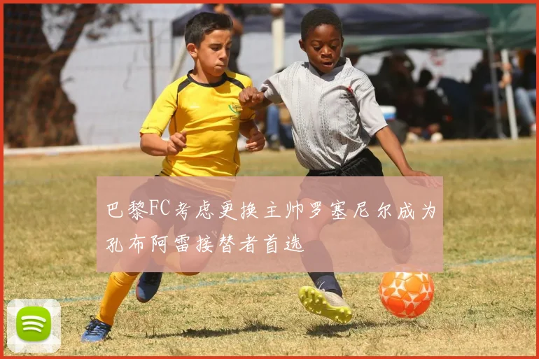 巴黎FC考虑更换主帅罗塞尼尔成为孔布阿雷接替者首选