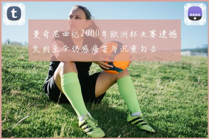 曼奇尼回忆2000年欧洲杯决赛遗憾失利至今仍感痛苦与沉重打击