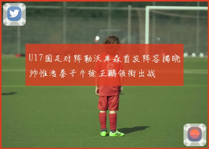 U17国足对阵勒沃库森首发阵容揭晓帅惟浩秦子牛徐正鹏领衔出战