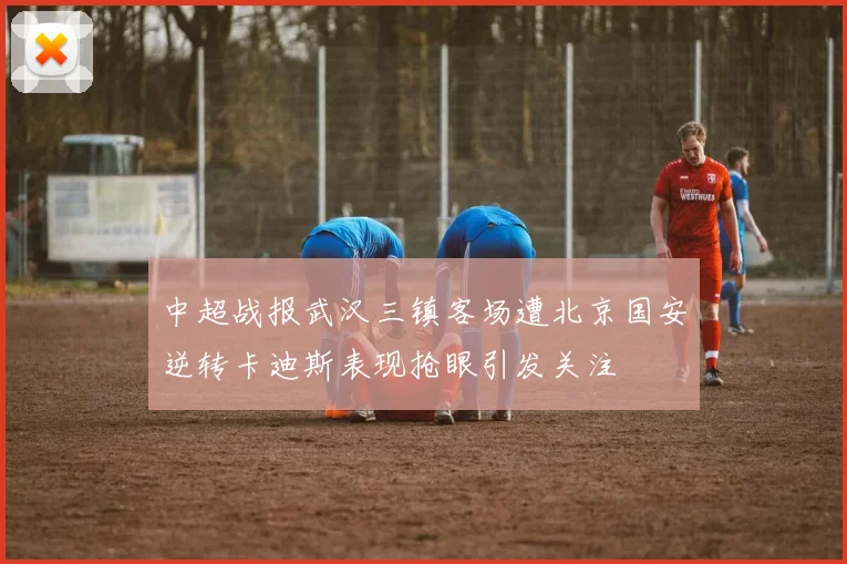 中超战报武汉三镇客场遭北京国安逆转卡迪斯表现抢眼引发关注