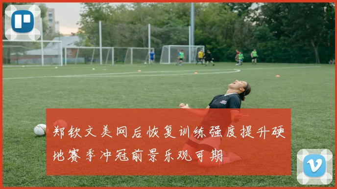 郑钦文美网后恢复训练强度提升硬地赛季冲冠前景乐观可期