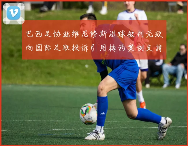 巴西足协就维尼修斯进球被判无效向国际足联投诉引用梅西案例支持