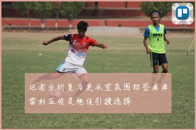 记者分析皇马更衣室氛围称签库库雷利亚将是绝佳引援选择