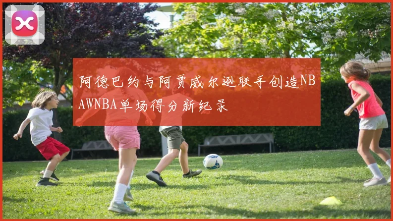 阿德巴约与阿贾威尔逊联手创造NBAWNBA单场得分新纪录