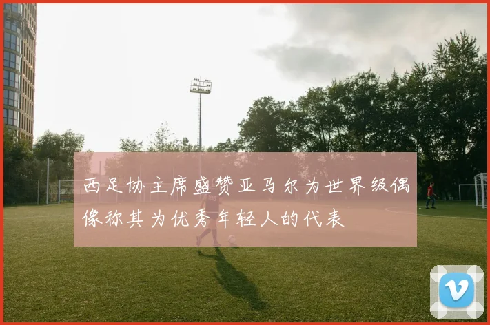 西足协主席盛赞亚马尔为世界级偶像称其为优秀年轻人的代表